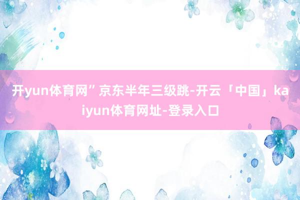 开yun体育网”　　京东半年三级跳-开云「中国」kaiyun体育网址-登录入口