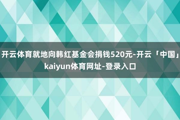 开云体育就地向韩红基金会捐钱520元-开云「中国」kaiyun体育网址-登录入口