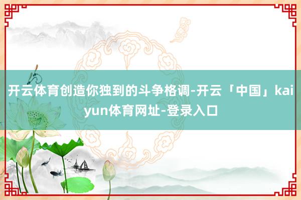 开云体育创造你独到的斗争格调-开云「中国」kaiyun体育网址-登录入口