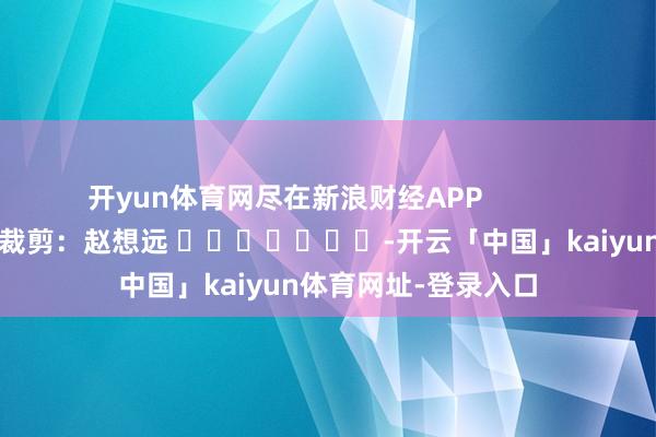 开yun体育网尽在新浪财经APP            						包袱裁剪：赵想远 							-开云「中国」kaiyun体育网址-登录入口