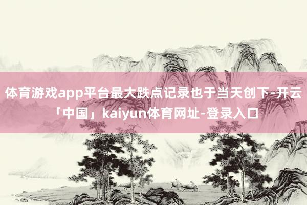 体育游戏app平台最大跌点记录也于当天创下-开云「中国」kaiyun体育网址-登录入口