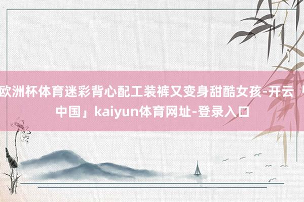 欧洲杯体育迷彩背心配工装裤又变身甜酷女孩-开云「中国」kaiyun体育网址-登录入口