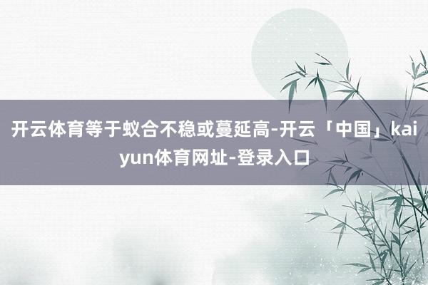 开云体育等于蚁合不稳或蔓延高-开云「中国」kaiyun体育网址-登录入口