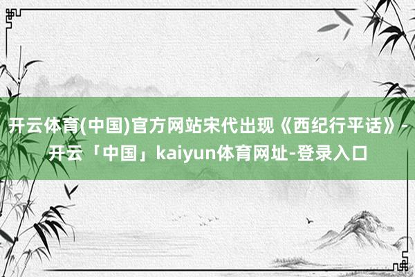 开云体育(中国)官方网站宋代出现《西纪行平话》-开云「中国」kaiyun体育网址-登录入口