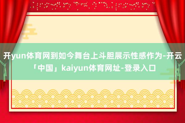 开yun体育网到如今舞台上斗胆展示性感作为-开云「中国」kaiyun体育网址-登录入口
