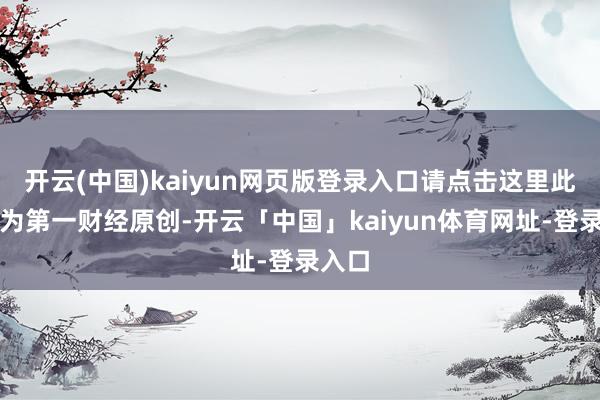开云(中国)kaiyun网页版登录入口请点击这里此本体为第一财经原创-开云「中国」kaiyun体育网址-登录入口