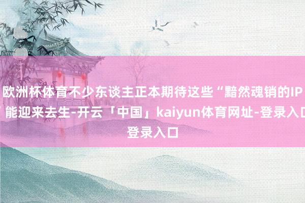 欧洲杯体育不少东谈主正本期待这些“黯然魂销的IP”能迎来去生-开云「中国」kaiyun体育网址-登录入口