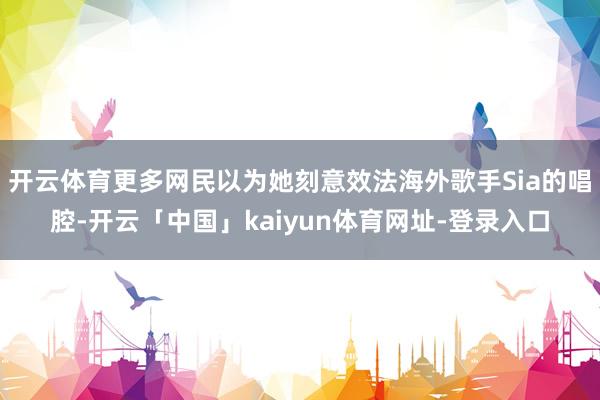 开云体育更多网民以为她刻意效法海外歌手Sia的唱腔-开云「中国」kaiyun体育网址-登录入口