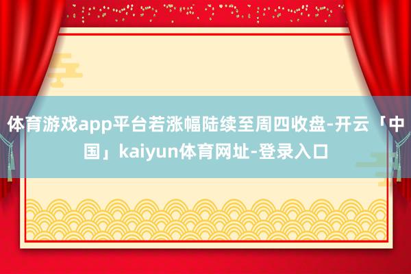 体育游戏app平台若涨幅陆续至周四收盘-开云「中国」kaiyun体育网址-登录入口