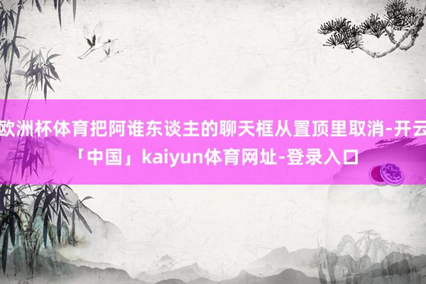 欧洲杯体育把阿谁东谈主的聊天框从置顶里取消-开云「中国」kaiyun体育网址-登录入口
