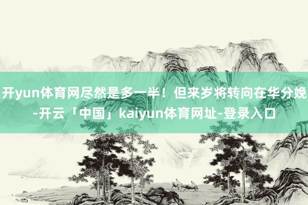 开yun体育网尽然是多一半！但来岁将转向在华分娩-开云「中国」kaiyun体育网址-登录入口