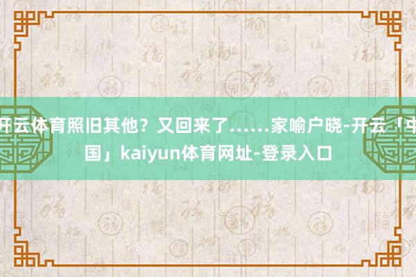 开云体育照旧其他？又回来了……家喻户晓-开云「中国」kaiyun体育网址-登录入口