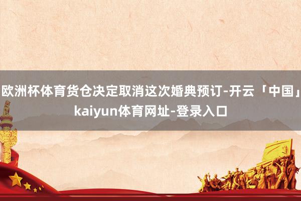 欧洲杯体育货仓决定取消这次婚典预订-开云「中国」kaiyun体育网址-登录入口