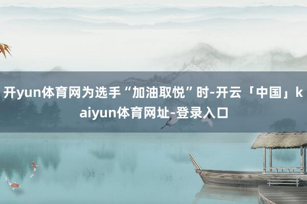 开yun体育网为选手“加油取悦”时-开云「中国」kaiyun体育网址-登录入口