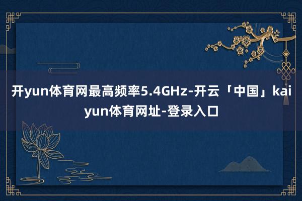 开yun体育网最高频率5.4GHz-开云「中国」kaiyun体育网址-登录入口