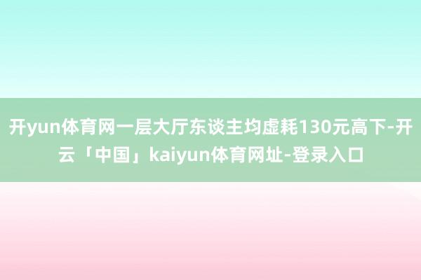 开yun体育网一层大厅东谈主均虚耗130元高下-开云「中国」kaiyun体育网址-登录入口