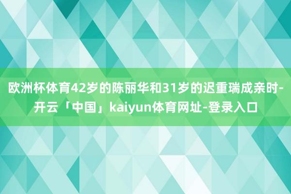 欧洲杯体育42岁的陈丽华和31岁的迟重瑞成亲时-开云「中国」kaiyun体育网址-登录入口
