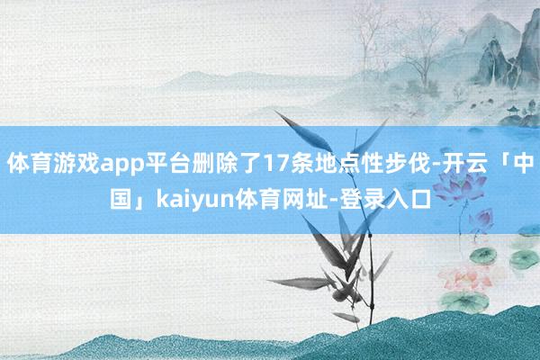 体育游戏app平台删除了17条地点性步伐-开云「中国」kaiyun体育网址-登录入口