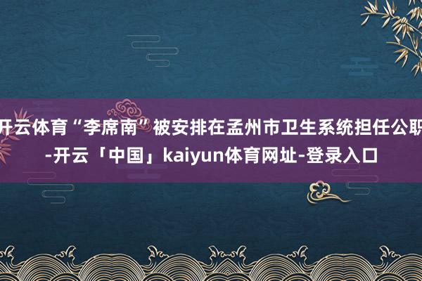 开云体育“李席南”被安排在孟州市卫生系统担任公职-开云「中国」kaiyun体育网址-登录入口