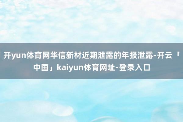 开yun体育网华信新材近期泄露的年报泄露-开云「中国」kaiyun体育网址-登录入口
