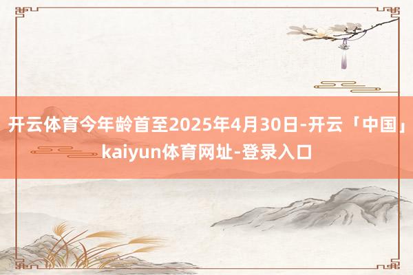 开云体育今年龄首至2025年4月30日-开云「中国」kaiyun体育网址-登录入口