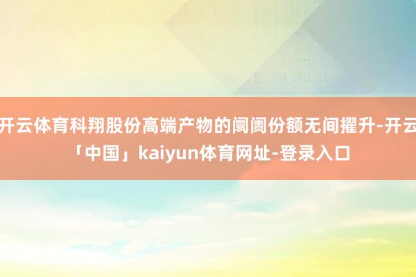开云体育科翔股份高端产物的阛阓份额无间擢升-开云「中国」kaiyun体育网址-登录入口