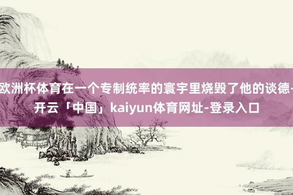 欧洲杯体育在一个专制统率的寰宇里烧毁了他的谈德-开云「中国」kaiyun体育网址-登录入口