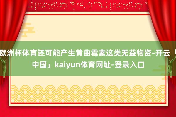 欧洲杯体育还可能产生黄曲霉素这类无益物资-开云「中国」kaiyun体育网址-登录入口