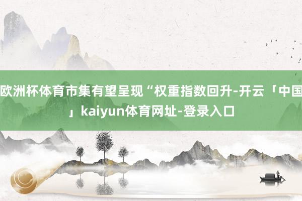 欧洲杯体育市集有望呈现“权重指数回升-开云「中国」kaiyun体育网址-登录入口