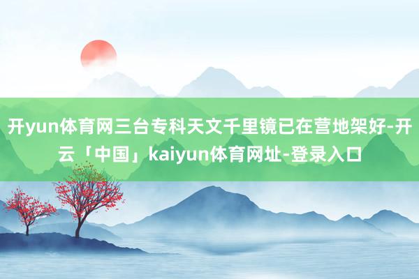开yun体育网三台专科天文千里镜已在营地架好-开云「中国」kaiyun体育网址-登录入口