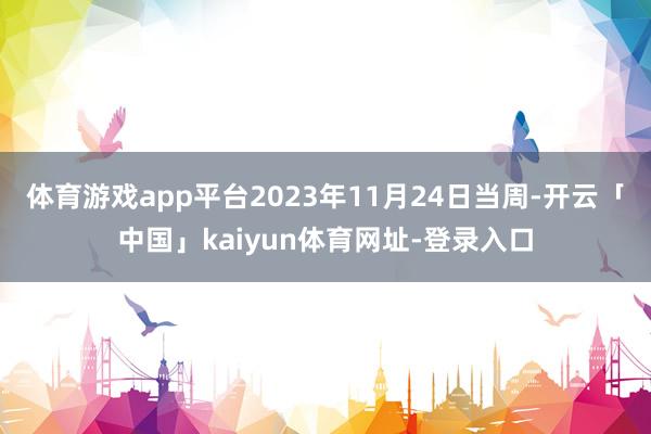 体育游戏app平台2023年11月24日当周-开云「中国」kaiyun体育网址-登录入口