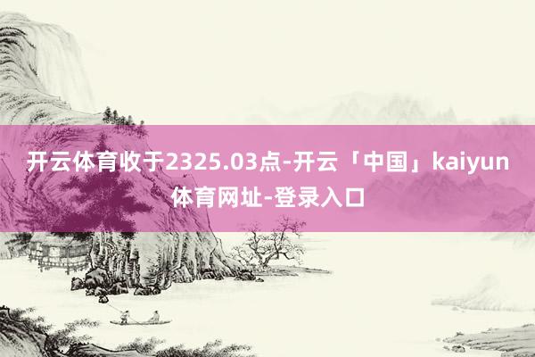 开云体育收于2325.03点-开云「中国」kaiyun体育网址-登录入口