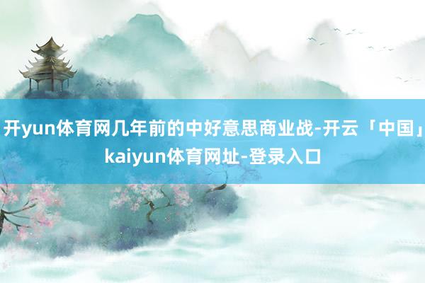 开yun体育网几年前的中好意思商业战-开云「中国」kaiyun体育网址-登录入口