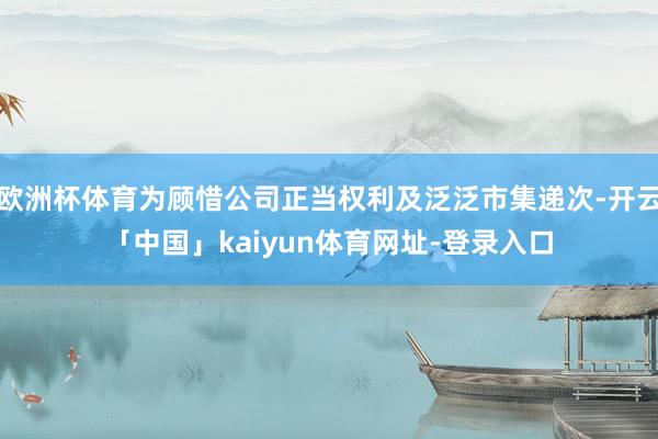 欧洲杯体育为顾惜公司正当权利及泛泛市集递次-开云「中国」kaiyun体育网址-登录入口