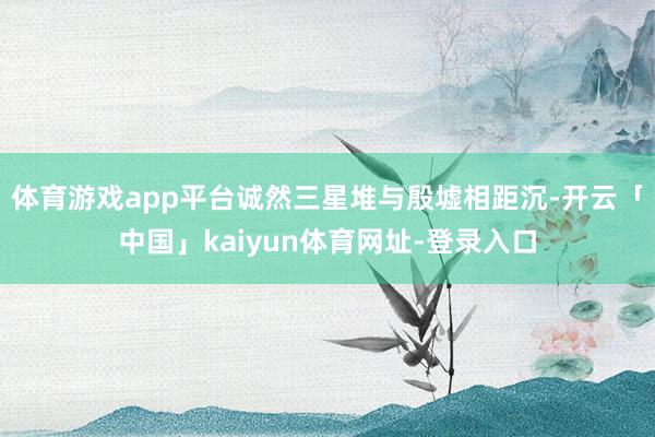 体育游戏app平台诚然三星堆与殷墟相距沉-开云「中国」kaiyun体育网址-登录入口