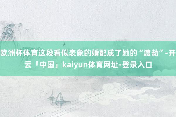 欧洲杯体育这段看似表象的婚配成了她的“渡劫”-开云「中国」kaiyun体育网址-登录入口