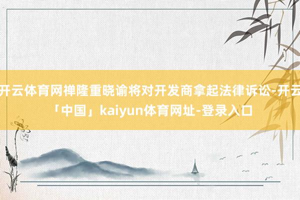 开云体育网禅隆重晓谕将对开发商拿起法律诉讼-开云「中国」kaiyun体育网址-登录入口