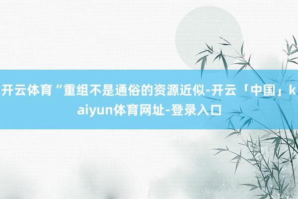开云体育“重组不是通俗的资源近似-开云「中国」kaiyun体育网址-登录入口
