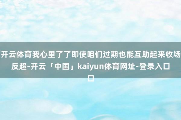 开云体育我心里了了即使咱们过期也能互助起来收场反超-开云「中国」kaiyun体育网址-登录入口