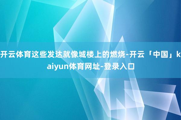 开云体育这些发达就像城楼上的燃烧-开云「中国」kaiyun体育网址-登录入口