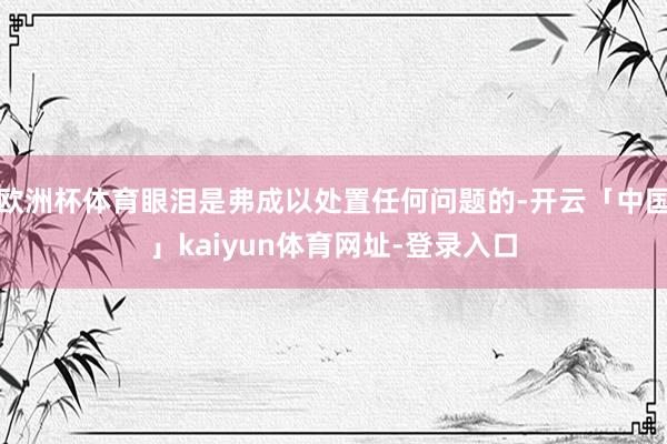 欧洲杯体育眼泪是弗成以处置任何问题的-开云「中国」kaiyun体育网址-登录入口