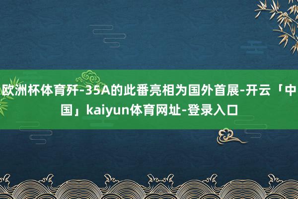 欧洲杯体育歼-35A的此番亮相为国外首展-开云「中国」kaiyun体育网址-登录入口