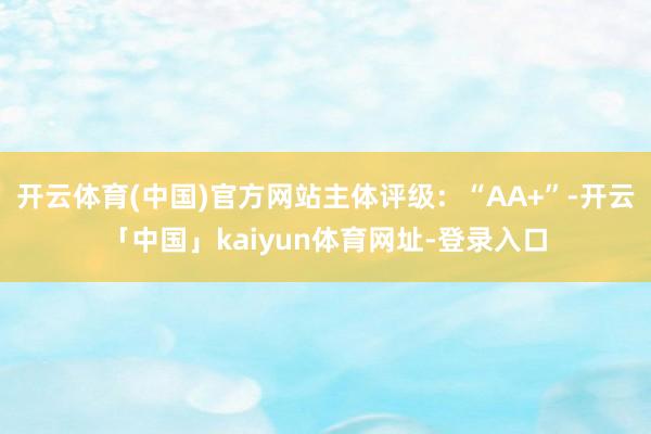 开云体育(中国)官方网站主体评级：“AA+”-开云「中国」kaiyun体育网址-登录入口