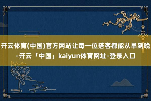 开云体育(中国)官方网站让每一位搭客都能从早到晚-开云「中国」kaiyun体育网址-登录入口