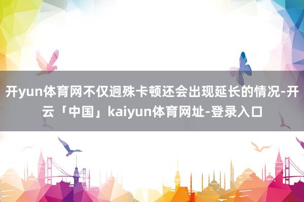 开yun体育网不仅迥殊卡顿还会出现延长的情况-开云「中国」kaiyun体育网址-登录入口