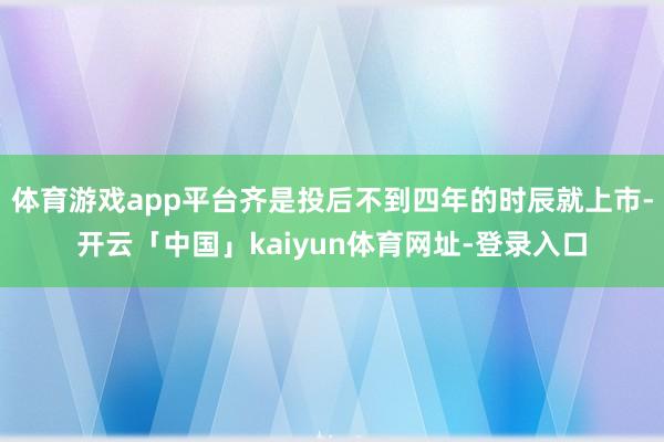 体育游戏app平台齐是投后不到四年的时辰就上市-开云「中国」kaiyun体育网址-登录入口