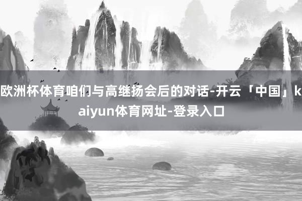 欧洲杯体育咱们与高继扬会后的对话-开云「中国」kaiyun体育网址-登录入口