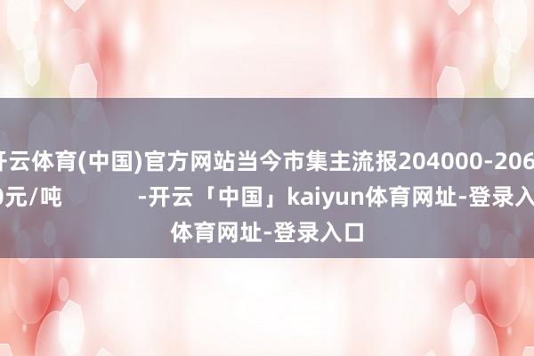 开云体育(中国)官方网站当今市集主流报204000-206000元/吨            -开云「中国」kaiyun体育网址-登录入口